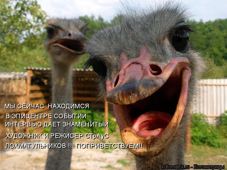 МЫ СЕЙЧАС НАХОДИМСЯ В ЭПИЦЕНТРЕ СОБЫТИЙ ИНТЕРВЬЮ ДАЕТ ЗНАМЕНИТЫЙ ХУДОЖНИК И РЕЖИСЕР СТрАуС ЛОХМАТУЛ... Котоматрица: МЫ СЕЙЧАС НАХОДИМСЯ В ЭПИЦЕНТРЕ СОБЫТИЙ ИНТЕРВЬЮ ДАЕТ ЗНАМЕНИТЫЙ ХУДОЖНИК И РЕЖИСЕР СТрАуС ЛОХМАТУЛЬНИКОВ !!! ПОПРИВЕТСТВУЕМ!!