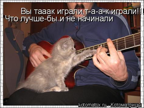 Вы тааак играли,т-а-а-к играли!!!!!! Что лучше-бы и не начинали... Котоматрица: Вы тааак играли,т-а-а-к играли!!!!!! Что лучше-бы и не начинали