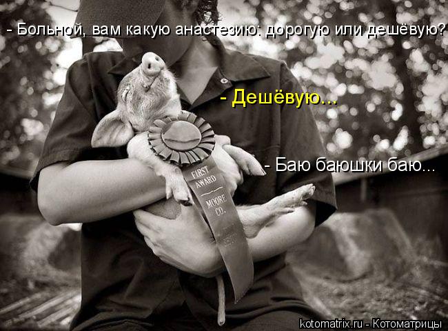 - Больной, вам какую анастезию: дорогую или дешёвую? - Дешёвую... - Баю баюшки баю...... Котоматрица: - Больной, вам какую анастезию: дорогую или дешёвую? - Дешёвую... - Баю баюшки баю...