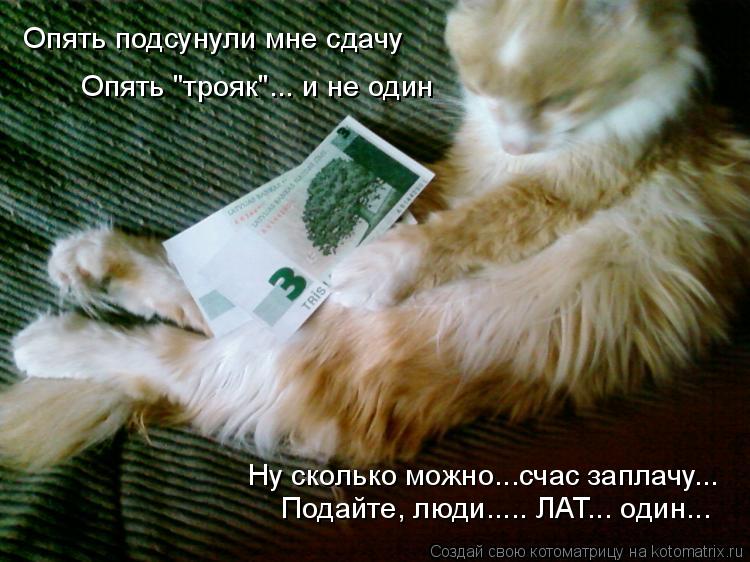 Опять подсунули мне сдачу Опять "трояк"... и не один Ну сколько можно...счас заплачу... Подайте, люди... Котоматрица: Опять подсунули мне сдачу Опять "трояк"... и не один Ну сколько можно...счас заплачу... Подайте, люди..... ЛАТ... один...