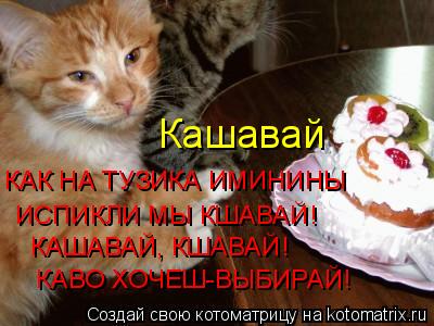 Кашавай КАК НА ТУЗИКА ИМИНИНЫ ИСПИКЛИ МЫ КШАВАЙ! КАШАВАЙ, КШАВАЙ! КАВО ХОЧЕШ-ВЫБИРАЙ!... Котоматрица: Кашавай КАК НА ТУЗИКА ИМИНИНЫ ИСПИКЛИ МЫ КШАВАЙ! КАШАВАЙ, КШАВАЙ! КАВО ХОЧЕШ-ВЫБИРАЙ!