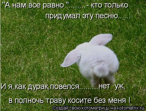 "А нам все равно "........- кто только придумал эту песню...... И я,как дурак,повелся.......... в пол... Котоматрица: "А нам все равно "........- кто только придумал эту песню...... И я,как дурак,повелся.......... в полночь траву косите без меня ! нет уж,