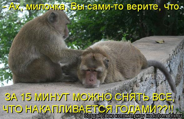 - Ах, милочка, Вы сами-то верите, что ЗА 15 МИНУТ МОЖНО СНЯТЬ ВСЕ, ЧТО НАКАПЛИВАЕТСЯ ГОДАМИ??!!... Котоматрица: - Ах, милочка, Вы сами-то верите, что ЗА 15 МИНУТ МОЖНО СНЯТЬ ВСЕ, ЧТО НАКАПЛИВАЕТСЯ ГОДАМИ??!!