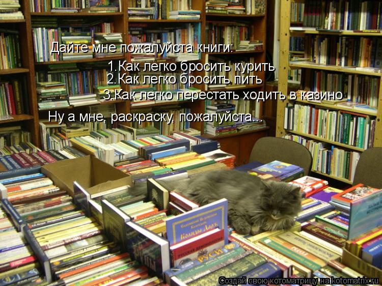 Дайте мне пожалуйста книги: 1.Как легко бросить курить 2.Как легко бросить пить 3.Как легко перестать... Котоматрица: Дайте мне пожалуйста книги: 1.Как легко бросить курить 2.Как легко бросить пить 3.Как легко перестать ходить в казино Ну а мне, раскраску, пожа