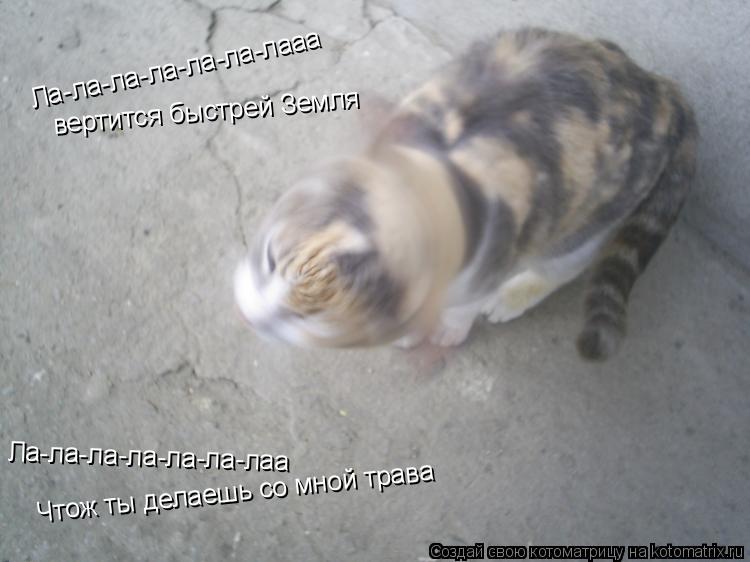 Ла-ла-ла-ла-ла-ла-лааа вертится быстрей Земля Чтож ты делаешь со мной трава Ла-ла-ла-ла-ла-ла-лаа... Котоматрица: Ла-ла-ла-ла-ла-ла-лааа вертится быстрей Земля Чтож ты делаешь со мной трава Ла-ла-ла-ла-ла-ла-лаа