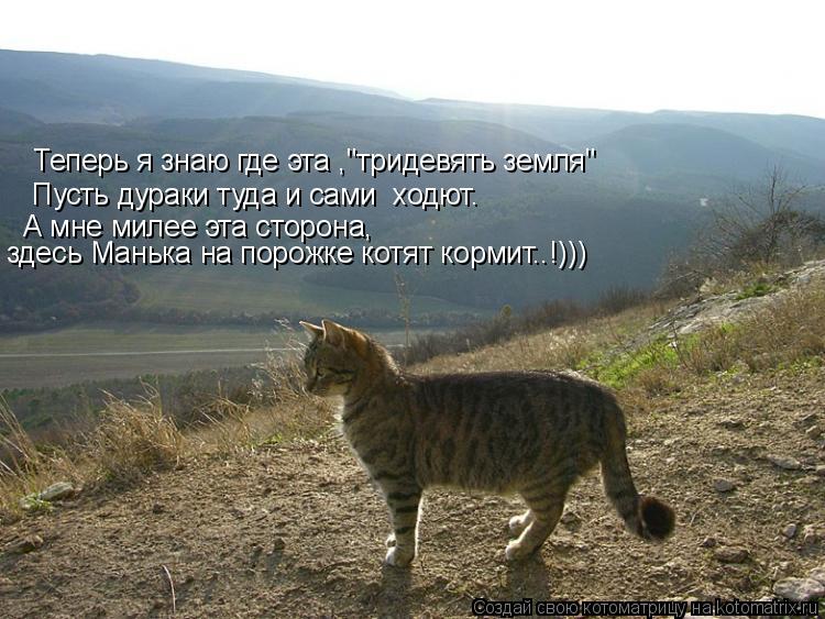 Теперь я знаю где эта ,"тридевять земля" Пусть дураки туда и сами ходют. А мне милее эта сторона, зд... Котоматрица: Теперь я знаю где эта ,"тридевять земля" Пусть дураки туда и сами ходют. А мне милее эта сторона, здесь Манька на порожке котят кормит..!)))