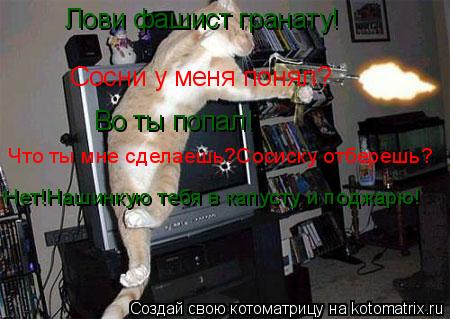 Лови фашист гранату! Сосни у меня понял? Во ты попал! Что ты мне сделаешь?Сосиску отберешь? Нет!Нашин... Котоматрица: Лови фашист гранату! Сосни у меня понял? Во ты попал! Что ты мне сделаешь?Сосиску отберешь? Нет!Нашинкую тебя в капусту и поджарю!