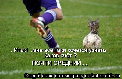 ...Итак! ..мне всё таки хочется узнать Каков счёт ? ПОЧТИ СРЕДНИЙ....... Котоматрица: ...Итак! ..мне всё таки хочется узнать Каков счёт ? ПОЧТИ СРЕДНИЙ....
