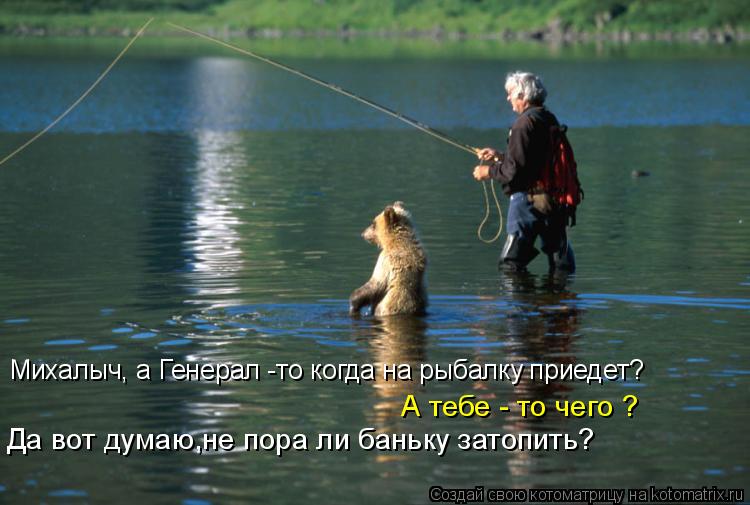 Михалыч, а Генерал -то когда на рыбалку приедет? А тебе - то чего ? Да вот думаю,не пора ли баньку з... Котоматрица: Михалыч, а Генерал -то когда на рыбалку приедет? А тебе - то чего ? Да вот думаю,не пора ли баньку затопить?