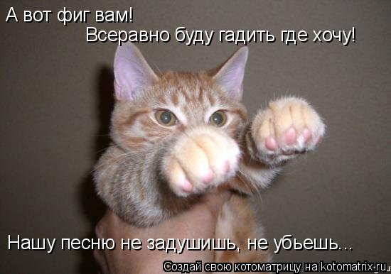 А вот фиг вам! Всеравно буду гадить где хочу! Нашу песню не задушишь, не убьешь...... Котоматрица: А вот фиг вам! Всеравно буду гадить где хочу! Нашу песню не задушишь, не убьешь...