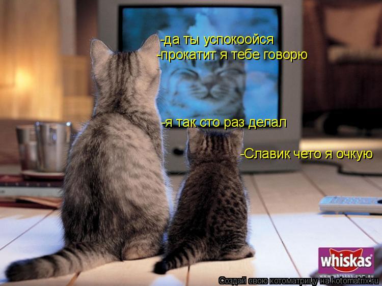 -Славик чето я очкую -да ты успокоойся -прокатит я тебе говорю -я так сто раз делал... Котоматрица: -Славик чето я очкую -да ты успокоойся -прокатит я тебе говорю -я так сто раз делал