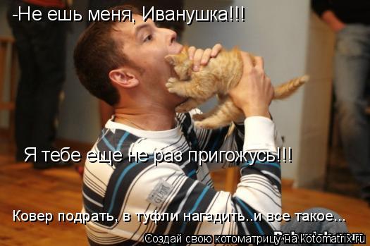 -Не ешь меня, Иванушка!!! Я тебе еще не раз пригожусь!!! Ковер подрать, в туфли нагадить..и все такое... Котоматрица: -Не ешь меня, Иванушка!!! Я тебе еще не раз пригожусь!!! Ковер подрать, в туфли нагадить..и все такое...