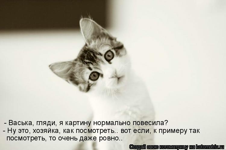 - Васька, гляди, я картину нормально повесила? - Ну это, хозяйка, как посмотреть.. вот если, к пример... Котоматрица: - Васька, гляди, я картину нормально повесила? - Ну это, хозяйка, как посмотреть.. вот если, к примеру так посмотреть, то очень даже ровно..