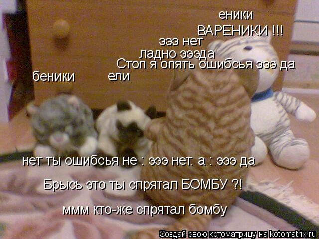 Брысь это ты спрятал БОМБУ ?! эээ нет нет ты ошибсья не : эээ нет. а : эээ да ладно эээда Стоп я опят... Котоматрица: Брысь это ты спрятал БОМБУ ?! эээ нет нет ты ошибсья не : эээ нет. а : эээ да ладно эээда Стоп я опять ошибсья эээ да