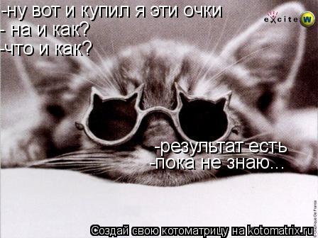-ну вот и купил я эти очки - на и как? -что и как? -результат есть -пока не знаю...... Котоматрица: -ну вот и купил я эти очки - на и как? -что и как? -результат есть -пока не знаю...