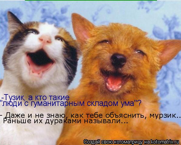-Тузик, а кто такие "люди с гуманитарным складом ума"? - Даже и не знаю, как тебе объяснить, мурзик.... Котоматрица: -Тузик, а кто такие "люди с гуманитарным складом ума"? - Даже и не знаю, как тебе объяснить, мурзик... Раньше их дураками называли...