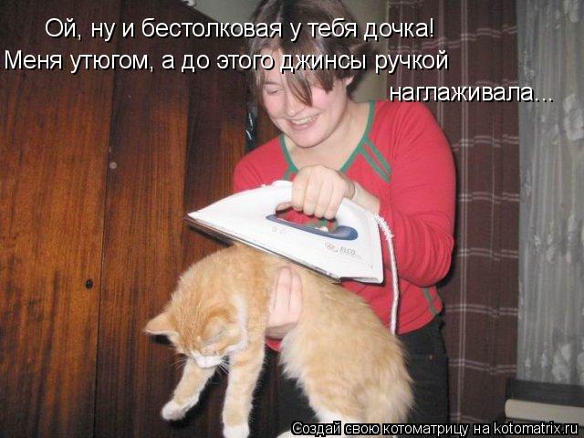 Ой, ну и бестолковая у тебя дочка! Меня утюгом, а до этого джинсы ручкой наглаживала...... Котоматрица: Ой, ну и бестолковая у тебя дочка! Меня утюгом, а до этого джинсы ручкой наглаживала...