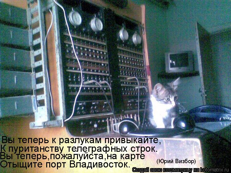 Вы теперь к разлукам привыкайте, К пуританству телеграфных строк. Вы теперь,пожалуйста,на карте Отыщи... Котоматрица: Вы теперь к разлукам привыкайте, К пуританству телеграфных строк. Вы теперь,пожалуйста,на карте Отыщите порт Владивосток. (Юрий Визбор)