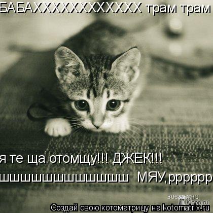 БАБАХХХХХХХХХХХХ трам трам я те ща отомщу!!! ДЖЕК!!! шшшшшшшшшшшш МЯУ,ррррррррррррррр... Котоматрица: БАБАХХХХХХХХХХХХ трам трам я те ща отомщу!!! ДЖЕК!!! шшшшшшшшшшшш МЯУ,ррррррррррррррр
