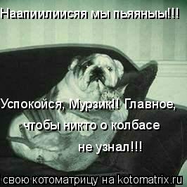 Наапиилиисяя мы пьяяныы!!! Успокойся, Мурзик!! Главное, чтобы никто о колбасе не узнал!!!... Котоматрица: Наапиилиисяя мы пьяяныы!!! Успокойся, Мурзик!! Главное, чтобы никто о колбасе не узнал!!!
