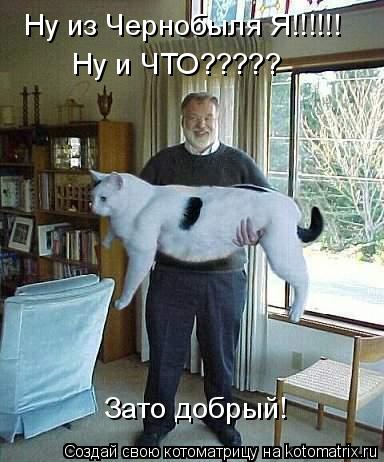 Ну из Чернобыля Я!!!!!! Ну и ЧТО????? Зато добрый!... Котоматрица: Ну из Чернобыля Я!!!!!! Ну и ЧТО????? Зато добрый!