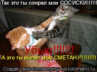 -Так это ты сожрал мои СОСИСКИ!!!!!!!!!!!! -А это ты выпил мою СМЕТАНУ!!!!!!!!!!!!! Убью!!!!!!!... Котоматрица: -Так это ты сожрал мои СОСИСКИ!!!!!!!!!!!! -А это ты выпил мою СМЕТАНУ!!!!!!!!!!!!! Убью!!!!!!!