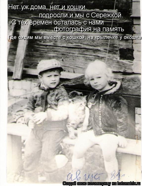 Нет уж дома, нет и кошки, С тех времен осталась с нами фотография на память подросли и мы с Сережкой... Котоматрица: Нет уж дома, нет и кошки, С тех времен осталась с нами фотография на память подросли и мы с Сережкой. Где сидим мы вместе с кошкой, на крылечк