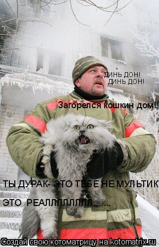 ДИНЬ ДОН! ДИНЬ ДОН! Загорелся кошкин дом!!! ТЫ ДУРАК- ЭТО ТЕБЕ НЕ МУЛЬТИК!!! ЭТО РЕАЛЛЛЛЛЛЛЛ......... Котоматрица: ДИНЬ ДОН! ДИНЬ ДОН! Загорелся кошкин дом!!! ТЫ ДУРАК- ЭТО ТЕБЕ НЕ МУЛЬТИК!!! ЭТО РЕАЛЛЛЛЛЛЛЛ.......