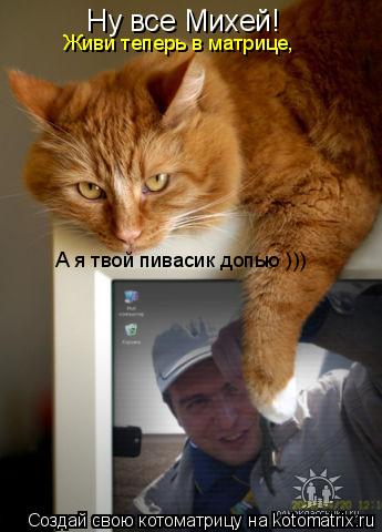 Котоматрица: Ну все Михей! Живи теперь в матрице, а я твой пивасик допью ))) Ну все Михей! Ну все Михей! Живи теперь в матрице, А я твой пивасик допью )))