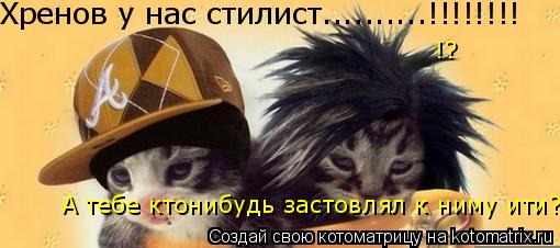 Хренов у нас стилист..........!!!!!!!! А тебе ктонибудь застовлял к ниму ити? !?... Котоматрица: Хренов у нас стилист..........!!!!!!!! А тебе ктонибудь застовлял к ниму ити? !?