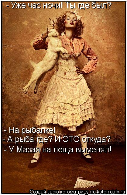 - Уже час ночи! Ты где был? - На рыбалке! - А рыба где? И ЭТО откуда? - У Мазая на леща выменял!... Котоматрица: - Уже час ночи! Ты где был? - На рыбалке! - А рыба где? И ЭТО откуда? - У Мазая на леща выменял!