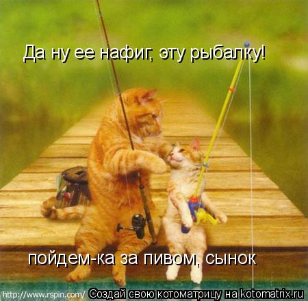 Да ну ее нафиг, эту рыбалку! пойдем-ка за пивом, сынок... Котоматрица: Да ну ее нафиг, эту рыбалку! пойдем-ка за пивом, сынок