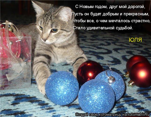 С Новым годом, друг мой дорогой, Пусть он будет добрым и прекрасным, Чтобы все, о чем мечталось страс... Котоматрица: С Новым годом, друг мой дорогой, Пусть он будет добрым и прекрасным, Чтобы все, о чем мечталось страстно, Стало удивительной судьбой. ЮЛЯ