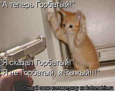 "А теперь Горбатый!" "Я сказал Горбатый!" "Я не Горбатый, я Рыжый!!!"... Котоматрица: "А теперь Горбатый!" "Я сказал Горбатый!" "Я не Горбатый, я Рыжый!!!"