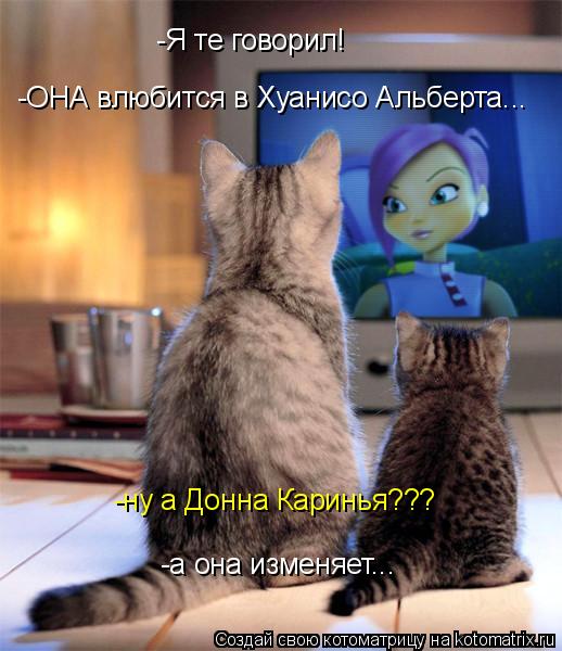 -а она изменяет... -ОНА влюбится в Хуанисо Альберта... -ну а Донна Каринья??? -Я те говорил!... Котоматрица: -а она изменяет... -ОНА влюбится в Хуанисо Альберта... -ну а Донна Каринья??? -Я те говорил!