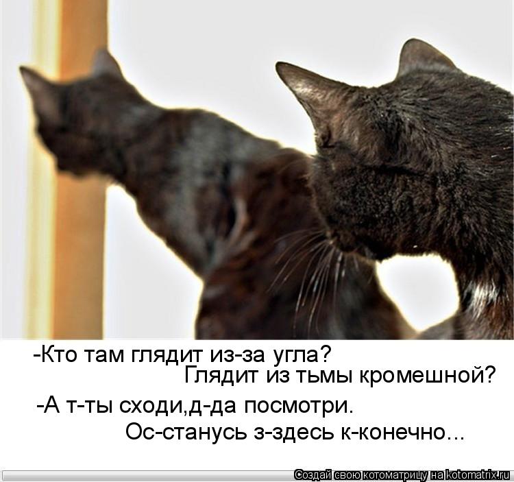 -Кто там глядит из-за угла? Глядит из тьмы кромешной? Ос-станусь з-здесь к-конечно... -А т-ты сходи,д... Котоматрица: -Кто там глядит из-за угла? Глядит из тьмы кромешной? Ос-станусь з-здесь к-конечно... -А т-ты сходи,д-да посмотри.