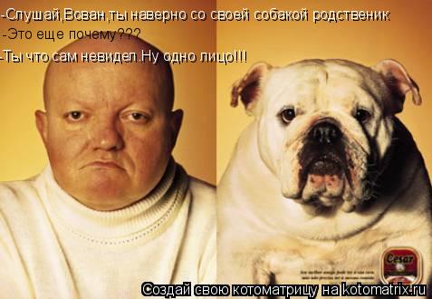 -Слушай,Вован,ты наверно со своей собакой родственик -Это еще почему??? -Ты что сам невидел.Ну одно... Котоматрица: -Слушай,Вован,ты наверно со своей собакой родственик -Это еще почему??? -Ты что сам невидел.Ну одно лицо!!!