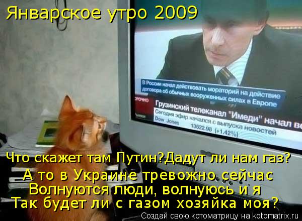 Январское утро 2009 А то в Украине тревожно сейчас Волнуются люди, волнуюсь и я Что скажет там Путин?... Котоматрица: Январское утро 2009 А то в Украине тревожно сейчас Волнуются люди, волнуюсь и я Что скажет там Путин?Дадут ли нам газ? Так будет ли с газом хозя
