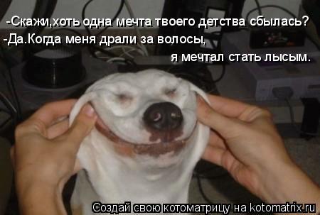 -Скажи,хоть одна мечта твоего детства сбылась? -Да.Когда меня драли за волосы, я мечтал стать лысым.... Котоматрица: -Скажи,хоть одна мечта твоего детства сбылась? -Да.Когда меня драли за волосы, я мечтал стать лысым.