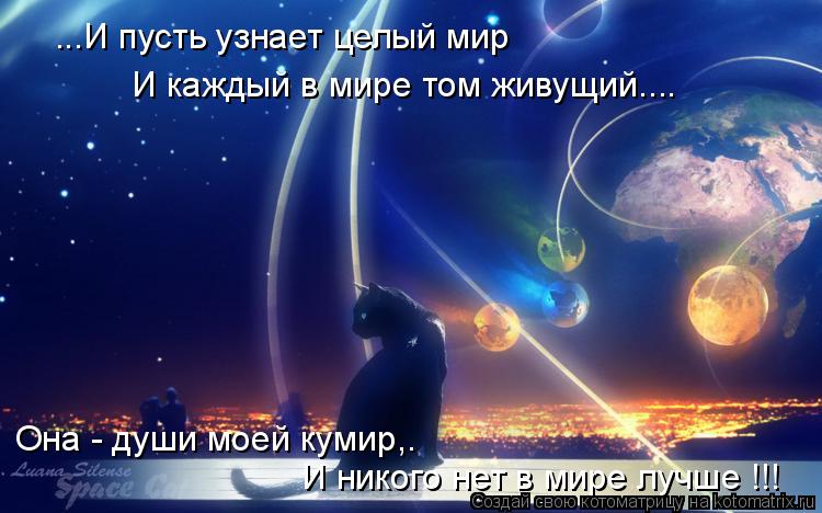 ...И пусть узнает целый мир И каждый в мире том живущий.... Она - души моей кумир,. И никого нет в ми... Котоматрица: ...И пусть узнает целый мир И каждый в мире том живущий.... Она - души моей кумир,. И никого нет в мире лучше !!!