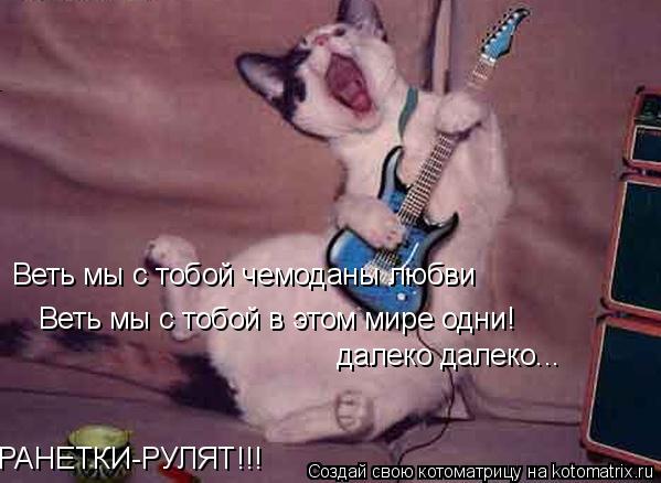 Веть мы с тобой чемоданы любви Веть мы с тобой в этом мире одни! РАНЕТКИ-РУЛЯТ!!! далеко далеко...... Котоматрица: Веть мы с тобой чемоданы любви Веть мы с тобой в этом мире одни! РАНЕТКИ-РУЛЯТ!!! далеко далеко...
