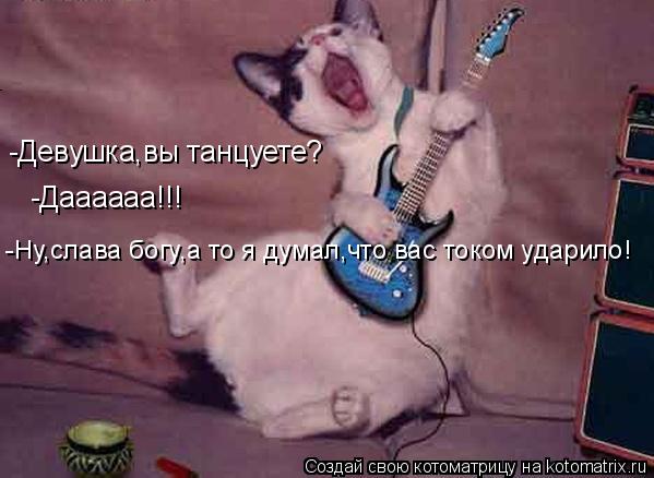 -Девушка,вы танцуете? -Даааааа!!! -Ну,слава богу,а то я думал,что вас током ударило!... Котоматрица: -Девушка,вы танцуете? -Даааааа!!! -Ну,слава богу,а то я думал,что вас током ударило!