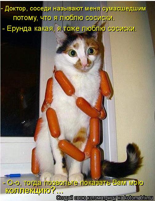 - О-о, тогда позвольте показать Вам мою коллекцию?... - Доктор, соседи называют меня сумасшедшим по... Котоматрица: - О-о, тогда позвольте показать Вам мою коллекцию?... - Доктор, соседи называют меня сумасшедшим потому, что я люблю сосиски. - Ерунда какая, я