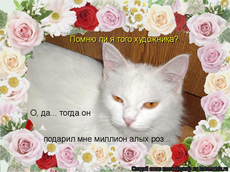 Помню ли я того художника? О, да... тогда он подарил мне миллион алых роз...... Котоматрица: Помню ли я того художника? О, да... тогда он подарил мне миллион алых роз...