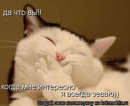 Котоматрица: да что вы!! когда мне интересно  я всегда зеваю))