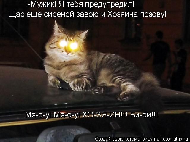 -Мужик! Я тебя предупредил! Щас ещё сиреной завою и Хозяина позову! Мя-о-у! Мя-о-у! ХО-ЗЯ-ИН!!! Би-би... Котоматрица: -Мужик! Я тебя предупредил! Щас ещё сиреной завою и Хозяина позову! Мя-о-у! Мя-о-у! ХО-ЗЯ-ИН!!! Би-би!!!