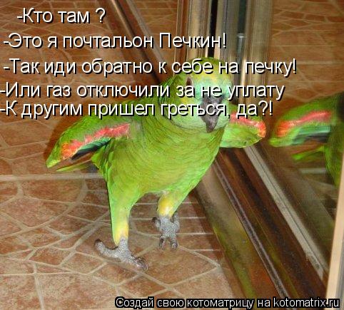 -Кто там ? -Это я почтальон Печкин! -Так иди обратно к себе на печку! -Или газ отключили за не уплату... Котоматрица: -Кто там ? -Это я почтальон Печкин! -Так иди обратно к себе на печку! -Или газ отключили за не уплату -К другим пришел греться, да?!