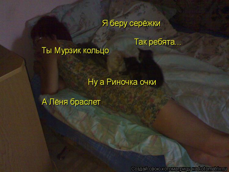 Так ребята... Я беру серёжки Ты Мурзик кольцо Ну а Риночка очки А Лёня браслет... Котоматрица: Так ребята... Я беру серёжки Ты Мурзик кольцо Ну а Риночка очки А Лёня браслет