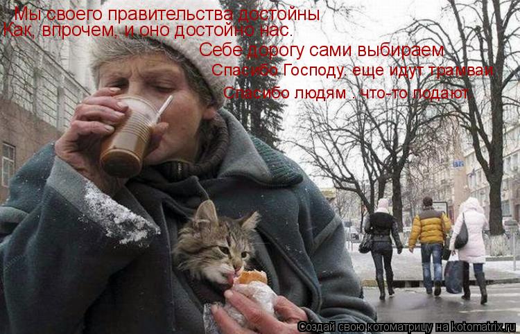 Мы своего правительства достойны Как, впрочем, и оно достойно нас. Себе дорогу сами выбираем Спасибо ... Котоматрица: Мы своего правительства достойны Как, впрочем, и оно достойно нас. Себе дорогу сами выбираем Спасибо Господу– еще идут трамваи Спасибо люд