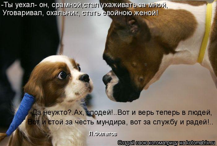 -Ты уехал- он, срамной,стал ухаживать за мной, Уговаривал, охальник, стать евойною женой! -Да неужто?... Котоматрица: -Ты уехал- он, срамной,стал ухаживать за мной, Уговаривал, охальник, стать евойною женой! -Да неужто?.Ах, злодей!..Вот и верь теперь в людей, Вот